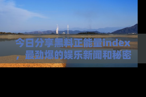 今日分享黑料正能量index，最劲爆的娱乐新闻和秘密等你来发现！
