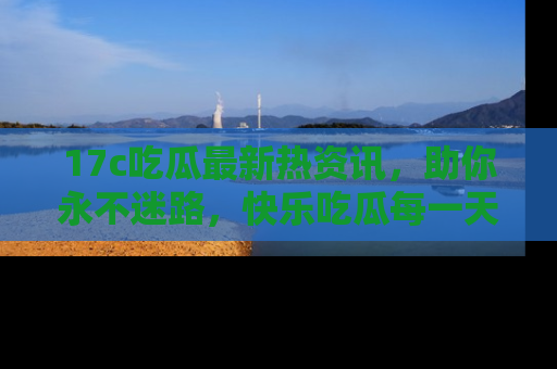 17c吃瓜最新热资讯,助你永不迷路,快乐吃瓜每一天!