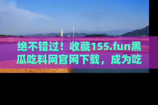 绝不错过！收藏155.fun黑瓜吃料网官网下载，成为吃瓜达人！