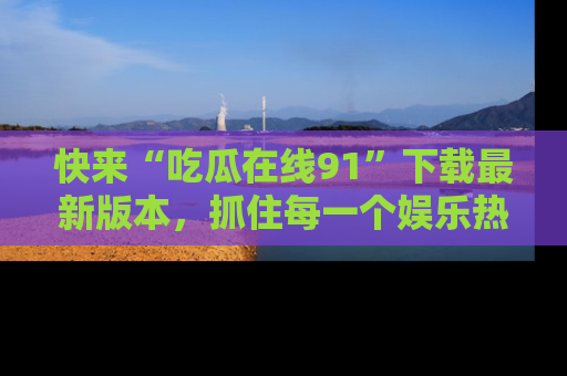 快来“吃瓜在线91”下载最新版本，抓住每一个娱乐热点的精彩瞬间！