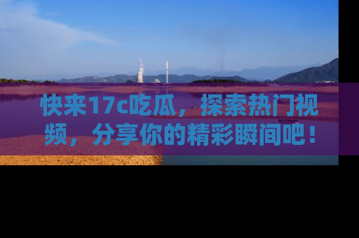快来17c吃瓜，探索热门视频，分享你的精彩瞬间吧！