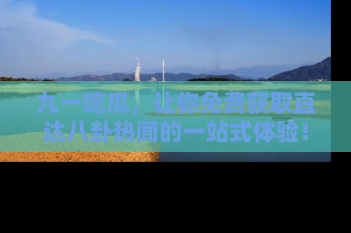 九一吃瓜，让你免费获取直达八卦热闻的一站式体验！