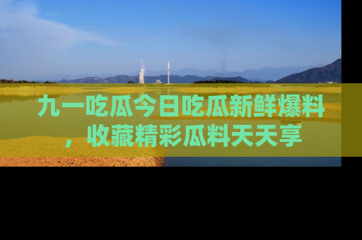 九一吃瓜今日吃瓜新鲜爆料，收藏精彩瓜料天天享
