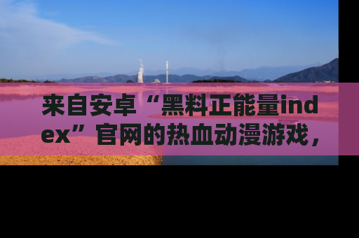 来自安卓“黑料正能量index”官网的热血动漫游戏，聚焦黑料与正能量的精彩时刻
