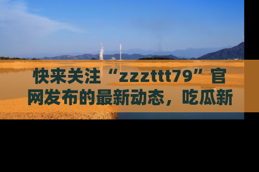 快来关注“zzzttt79”官网发布的最新动态，吃瓜新闻一手掌握，精彩不停！