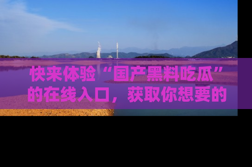 快来体验“国产黑料吃瓜”的在线入口，获取你想要的所有独家黑料！