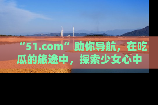“51.com”助你导航,在吃瓜的旅途中,探索少女心中的小秘密喔!