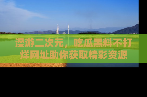 漫游二次元，吃瓜黑料不打烊网址助你获取精彩资源