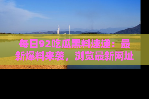 每日92吃瓜黑料速递：最新爆料来袭，浏览最新网址，畅享吃瓜乐趣！