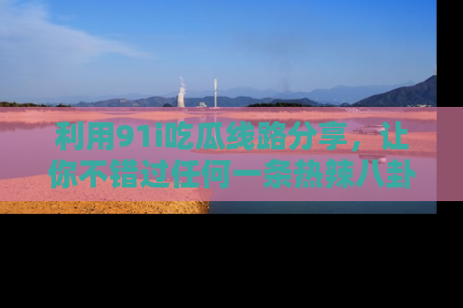 利用91i吃瓜线路分享，让你不错过任何一条热辣八卦新闻