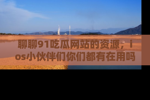 聊聊91吃瓜网站的资源，ios小伙伴们你们都有在用吗？