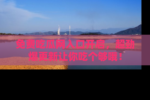 免费吃瓜网入口开启，超劲爆更新让你吃个够哦！