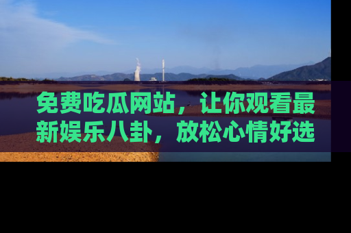 免费吃瓜网站，让你观看最新娱乐八卦，放松心情好选择