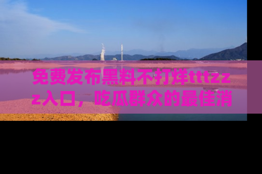 免费发布黑料不打烊tttzzz入口，吃瓜群众的最佳消息平台！