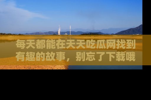 每天都能在天天吃瓜网找到有趣的故事，别忘了下载哦！