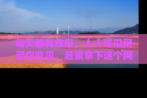 每天都有欢乐，人人吃瓜网带你吃瓜，赶紧拿下这个网址与地址吧！