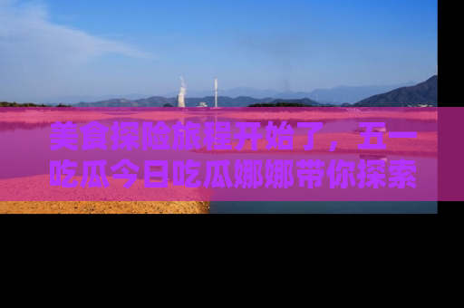 美食探险旅程开始了，五一吃瓜今日吃瓜娜娜带你探索精彩首页线路。