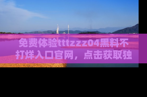 免费体验tttzzz04黑料不打烊入口官网，点击获取独家链接吧