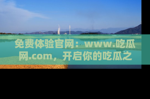免费体验官网：www.吃瓜网.com，开启你的吃瓜之旅