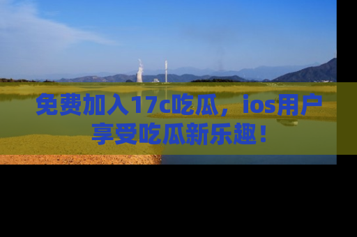 免费加入17c吃瓜，ios用户享受吃瓜新乐趣！