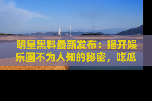 明星黑料最新发布：揭开娱乐圈不为人知的秘密，吃瓜者们请注意！