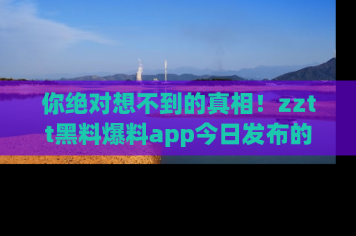 你绝对想不到的真相！zztt黑料爆料app今日发布的黑料让人叫绝！