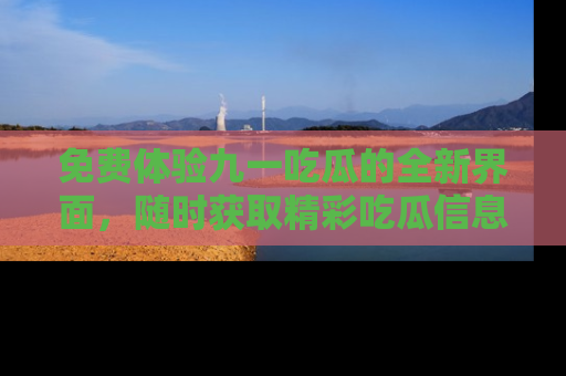 免费体验九一吃瓜的全新界面，随时获取精彩吃瓜信息！