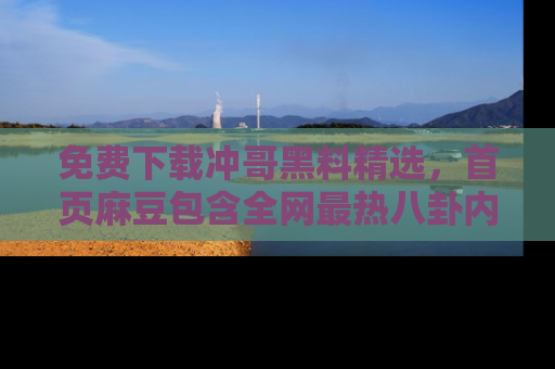 免费下载冲哥黑料精选，首页麻豆包含全网最热八卦内容