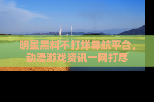 明星黑料不打烊导航平台，动漫游戏资讯一网打尽