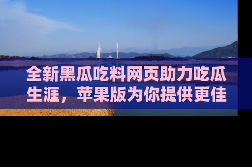 全新黑瓜吃料网页助力吃瓜生涯，苹果版为你提供更佳体验！