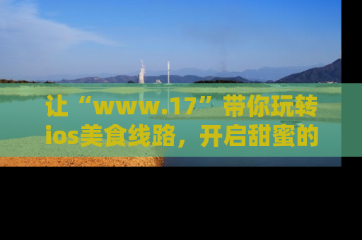 让“www.17”带你玩转ios美食线路，开启甜蜜的吃瓜时光吧！