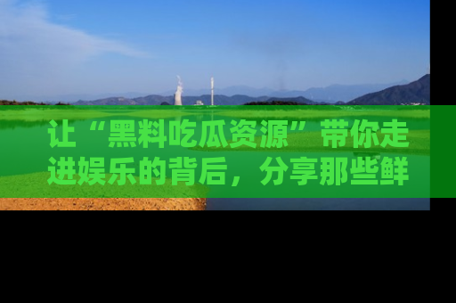 让“黑料吃瓜资源”带你走进娱乐的背后，分享那些鲜为人知的黑料，成为吃瓜界的资深玩家！