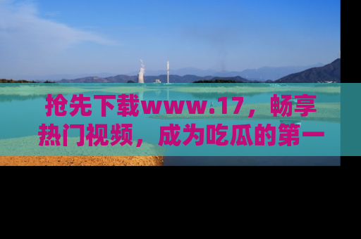 抢先下载www.17，畅享热门视频，成为吃瓜的第一手信息者！