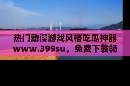 热门动漫游戏风格吃瓜神器www.399su，免费下载畅享精彩
