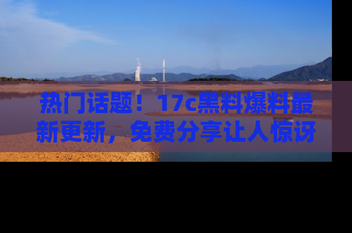 热门话题！17c黑料爆料最新更新，免费分享让人惊讶的事实！