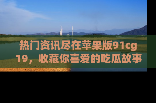 热门资讯尽在苹果版91cg19，收藏你喜爱的吃瓜故事吧！
