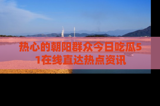 热心的朝阳群众今日吃瓜51在线直达热点资讯