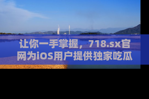 让你一手掌握，718.sx官网为iOS用户提供独家吃瓜内容！