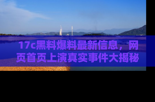 17c黑料爆料最新信息,网页首页上演真实事件大揭秘