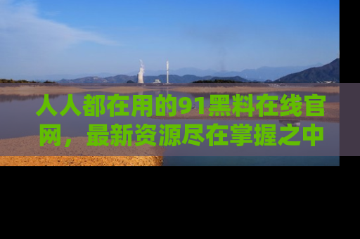人人都在用的91黑料在线官网，最新资源尽在掌握之中