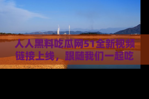 人人黑料吃瓜网51全新视频链接上线，跟随我们一起吃瓜围观！