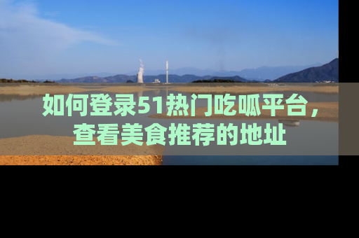 如何登录51热门吃呱平台，查看美食推荐的地址