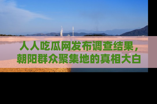人人吃瓜网发布调查结果，朝阳群众聚集地的真相大白