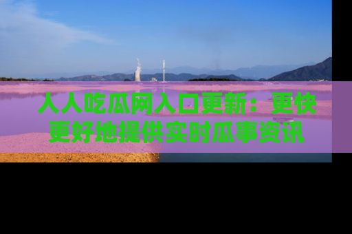 人人吃瓜网入口更新：更快更好地提供实时瓜事资讯