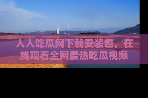 人人吃瓜网下载安装包，在线观看全网最热吃瓜视频