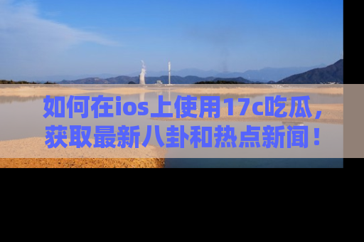 如何在ios上使用17c吃瓜，获取最新八卦和热点新闻！