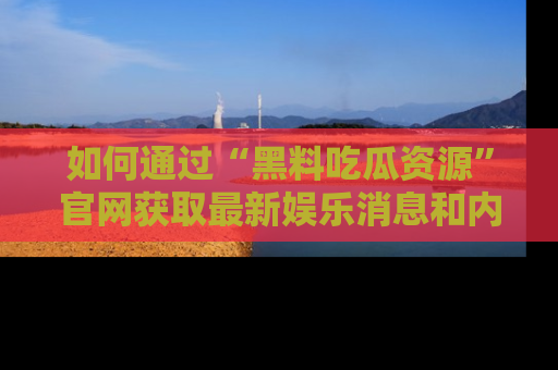 如何通过“黑料吃瓜资源”官网获取最新娱乐消息和内幕爆料