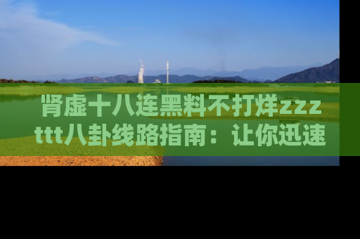 肾虚十八连黑料不打烊zzzttt八卦线路指南：让你迅速掌握热点事件脉络