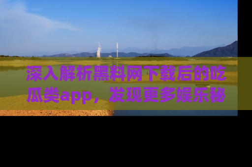 深入解析黑料网下载后的吃瓜类app，发现更多娱乐秘密