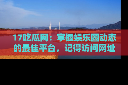 17吃瓜网:掌握娱乐圈动态的最佳平台,记得访问网址获取新鲜资讯!